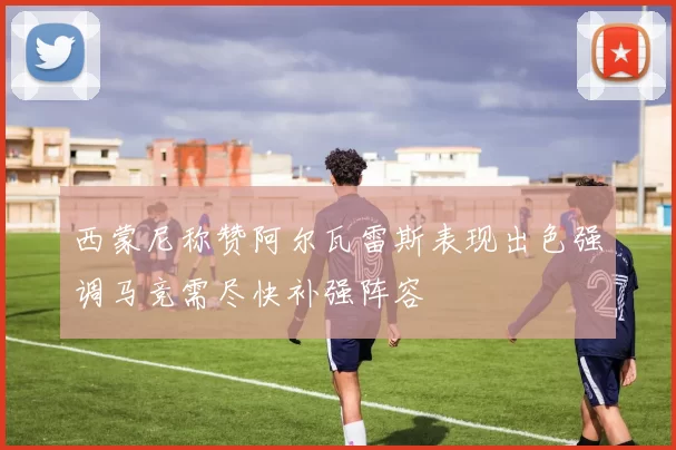 西蒙尼称赞阿尔瓦雷斯表现出色强调马竞需尽快补强阵容