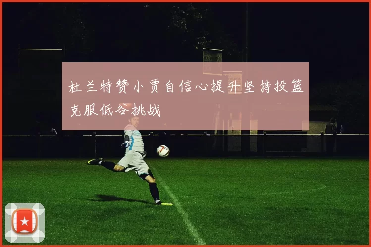 杜兰特赞小贾自信心提升坚持投篮克服低谷挑战