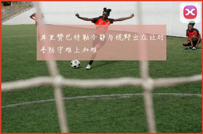 库里赞巴特勒冷静与视野出众让对手防守难上加难