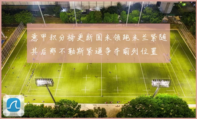 意甲积分榜更新国米领跑米兰紧随其后那不勒斯紧逼争夺前列位置