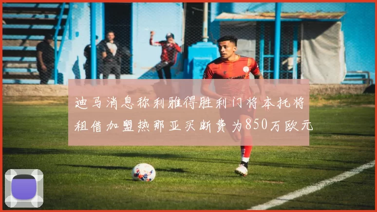 迪马消息称利雅得胜利门将本托将租借加盟热那亚买断费为850万欧元