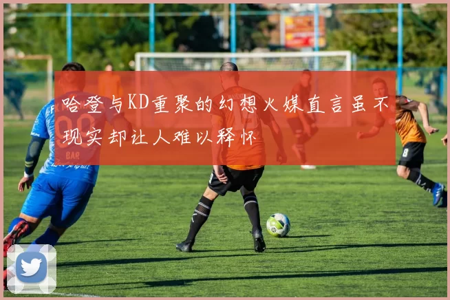 哈登与KD重聚的幻想火媒直言虽不现实却让人难以释怀