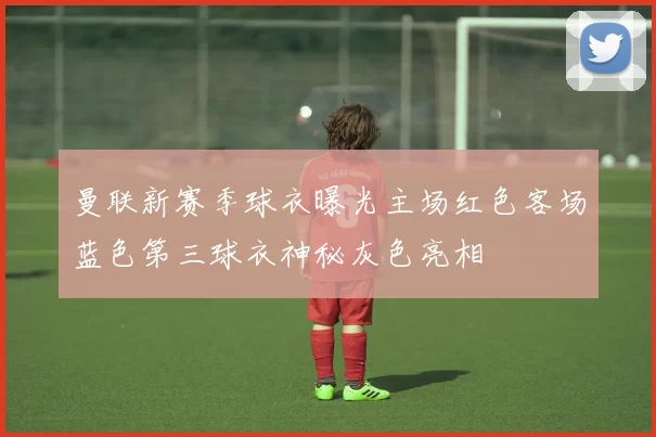 曼联新赛季球衣曝光主场红色客场蓝色第三球衣神秘灰色亮相