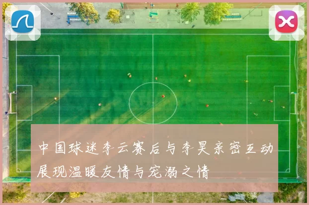 中国球迷李云赛后与李昊亲密互动展现温暖友情与宠溺之情