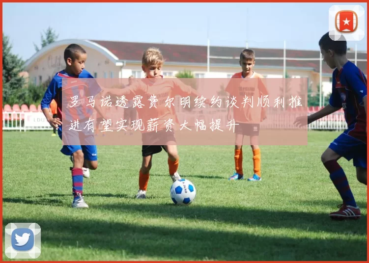 罗马诺透露费尔明续约谈判顺利推进有望实现薪资大幅提升